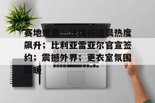 关于赛地聚焦：法国杯清晨热度飙升；比利亚雷亚尔官宣签约；震撼外界；更衣室氛围转暖的信息-S15lol竞猜