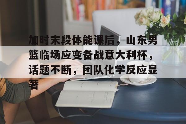 加时末段体能课后，山东男篮临场应变备战意大利杯，话题不断，团队化学反应显著的简单介绍-S15lol押注