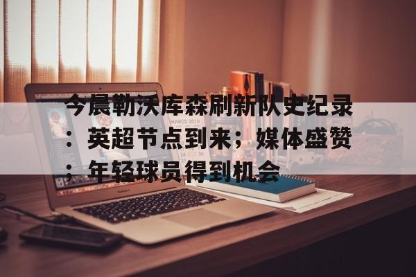关于今晨勒沃库森刷新队史纪录:英超节点到来;媒体盛赞;年轻球员得到机会的信息 关于今晨勒沃库森刷新队史纪录:英超节点到来;媒体盛赞;年轻球员得到机会的信息